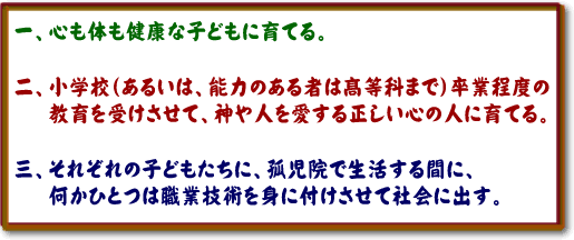 一、心も体も健康な子どもに育てる。二、小学校(あるいは、能力のある者は高等科まで)卒業程度の教育を受けさせて、神や人を愛する正しい心の人に育てる。三、それぞれの子どもたちに、孤児院で生活する間に、何かひとつは職業技術を身に付けさせて社会に出す。