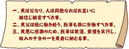 一、天は父なり、人は同胞なればお互いに相信じ相愛すべき事。二、天父は恒に働き給う、我等も倶に労働すべき事。三、天恩に感謝のため、我等は禁酒、禁煙を実行し、収入の十分の一を天倉に納むる事。
