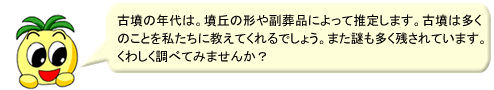 古墳の年代は、墳丘の形や副葬品によって推定します。古墳は多くのことを私たちに教えてくれるでしょう。また謎も多く残されています。くわしく調べてみませんか?